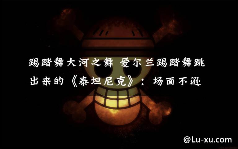 踢踏舞大河之舞 爱尔兰踢踏舞跳出来的《泰坦尼克》:场面不逊《大河之舞》