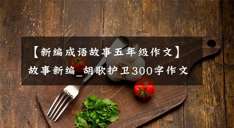 【新编成语故事五年级作文】故事新编_胡歌护卫300字作文