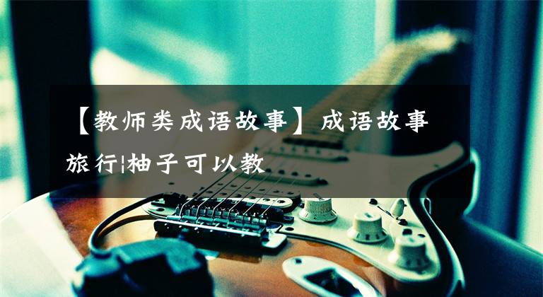 【教师类成语故事】成语故事旅行|柚子可以教