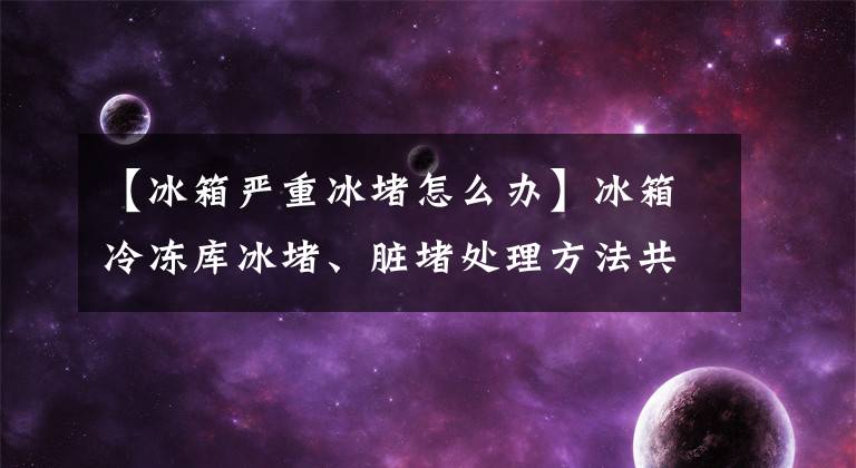 【冰箱严重冰堵怎么办】冰箱冷冻库冰堵、脏堵处理方法共享