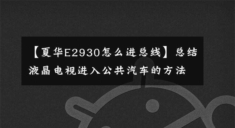 【夏华E2930怎么进总线】总结液晶电视进入公共汽车的方法,希望对机械师有用