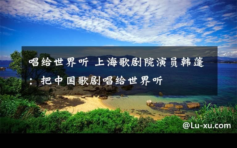 唱给世界听 上海歌剧院演员韩蓬:把中国歌剧唱给世界听