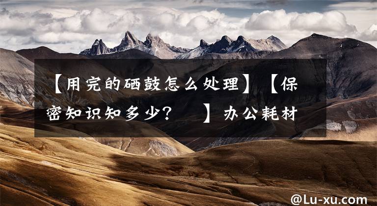 【用完的硒鼓怎么处理】【保密知识知多少?⑮】办公耗材妥处理!