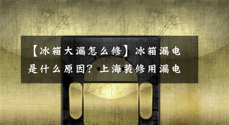 【冰箱大漏怎么修】冰箱漏电是什么原因？上海装修用漏电告诉我该怎么办