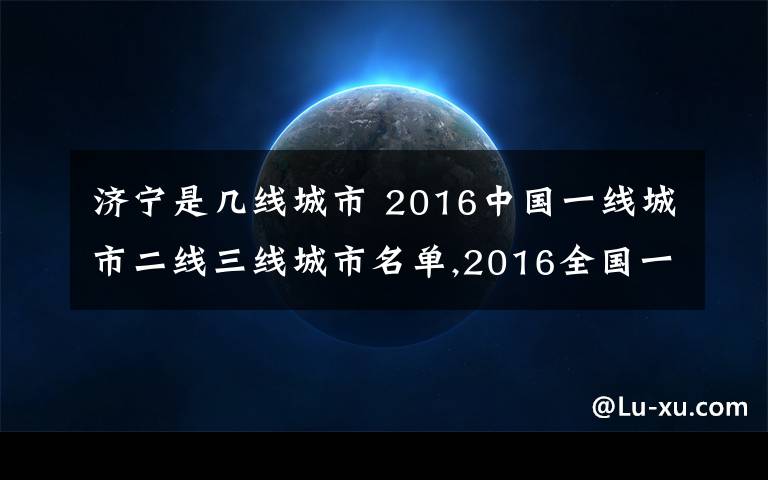 济宁是几线城市 2016中国一线城市二线三线城市名单,2016全国一线城市二线三线城市名单