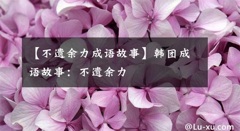 【不遗余力成语故事】韩团成语故事:不遗余力