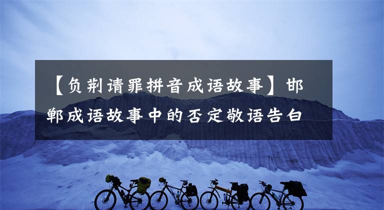 【负荆请罪拼音成语故事】邯郸成语故事中的否定敬语告白