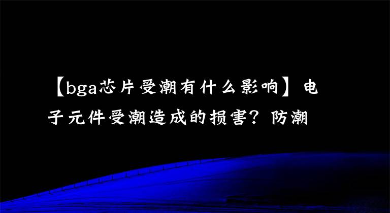 【bga芯片受潮有什么影响】电子元件受潮造成的损害?防潮柜怎么选择?