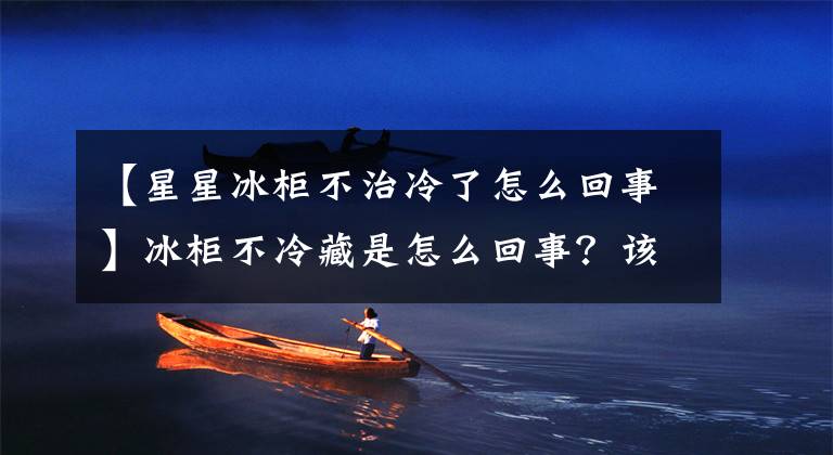 【星星冰柜不治冷了怎么回事】冰柜不冷藏是怎么回事?该怎么解决?