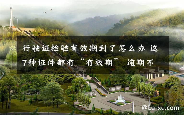 行驶证检验有效期到了怎么办 这7种证件都有“有效期” 逾期不处理后果很严重!