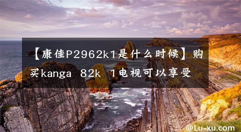 【康佳P2962k1是什么时候】购买kanga 82k 1电视可以享受家庭影院