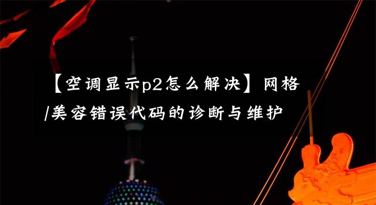 【空调显示p2怎么解决】网格/美容错误代码的诊断与维护