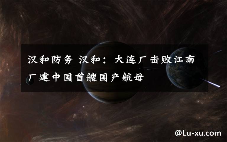 汉和防务 汉和:大连厂击败江南厂建中国首艘国产航母
