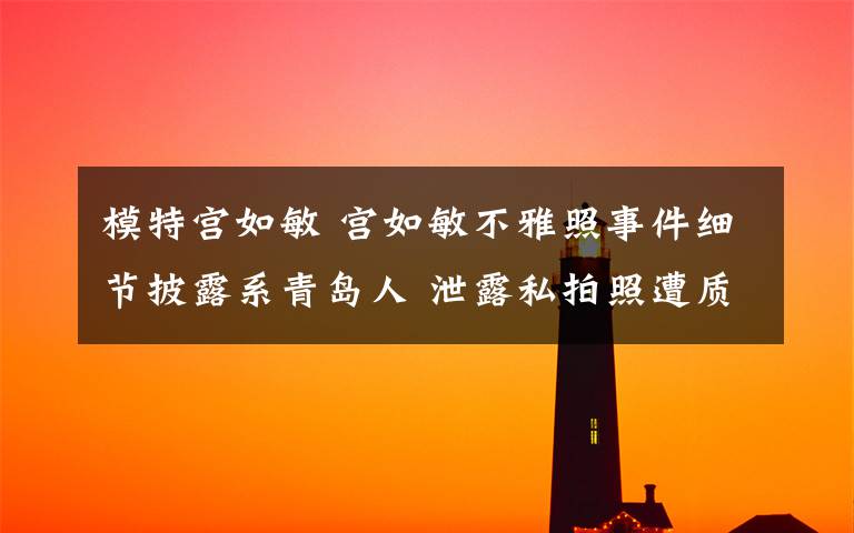 模特宫如敏 宫如敏不雅照事件细节披露系青岛人 泄露私拍照遭质疑