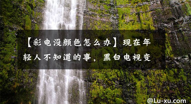 【彩电没颜色怎么办】现在年轻人不知道的事,黑白电视变成彩色电视