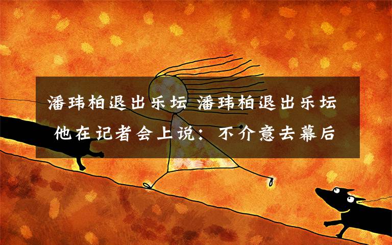 潘玮柏退出乐坛 潘玮柏退出乐坛 他在记者会上说：不介意去幕后，音乐不一定要在幕前