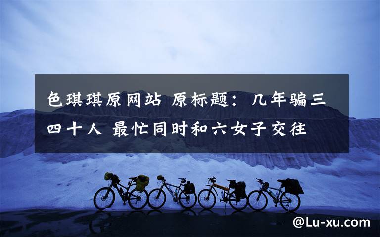 色琪琪原网站 原标题:几年骗三四十人 最忙同时和六女子交往