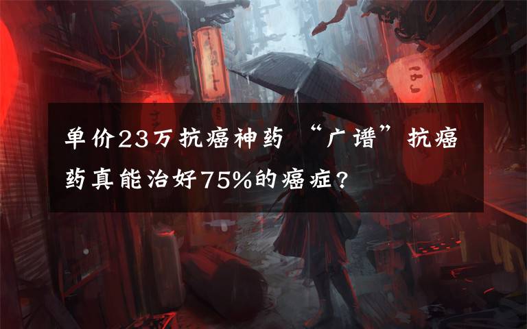 单价23万抗癌神药 “广谱”抗癌药真能治好75%的癌症?