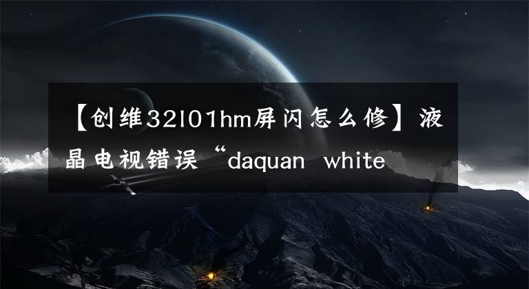 【创维32l01hm屏闪怎么修】液晶电视错误“daquan  white  screen”/“没有音频”/“远程控制失败”/“屏幕闪烁失败”