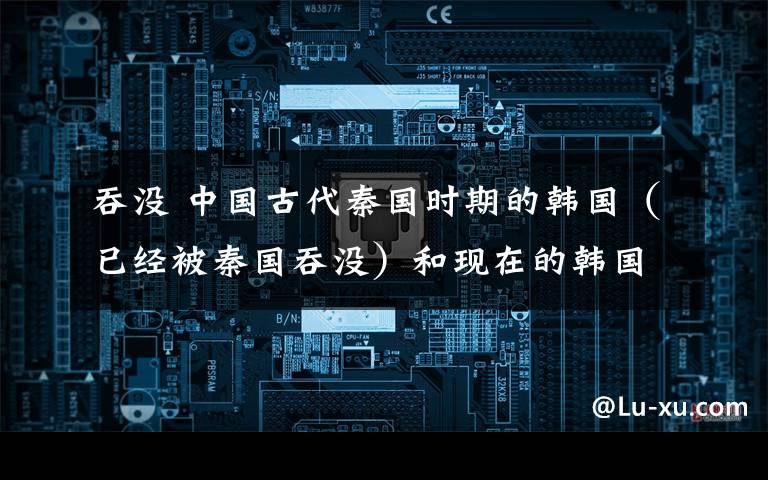 吞没 中国古代秦国时期的韩国(已经被秦国吞没)和现在的韩国是同一个国家吗?