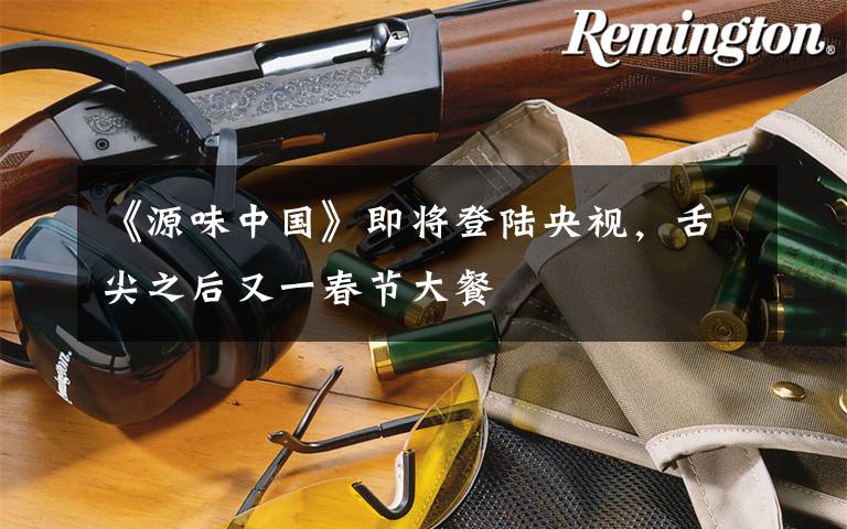 《源味中国》即将登陆央视,舌尖之后又一春节大餐
