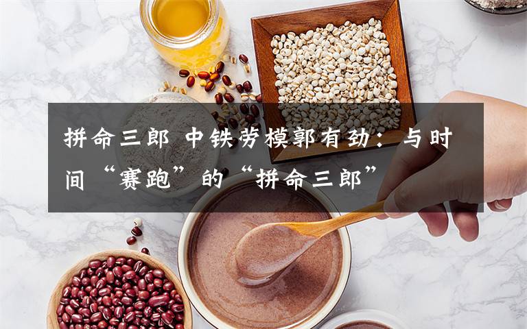 拼命三郎 中铁劳模郭有劲:与时间“赛跑”的“拼命三郎”