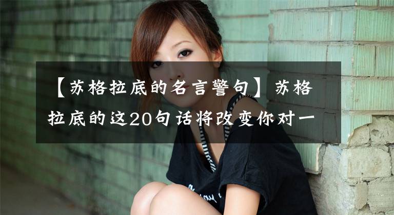 【苏格拉底的名言警句】苏格拉底的这20句话将改变你对一切的看法