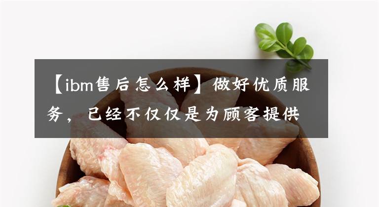 【ibm售后怎么样】做好优质服务，已经不仅仅是为顾客提供优秀的售前、销售中、售后服务的方法了。