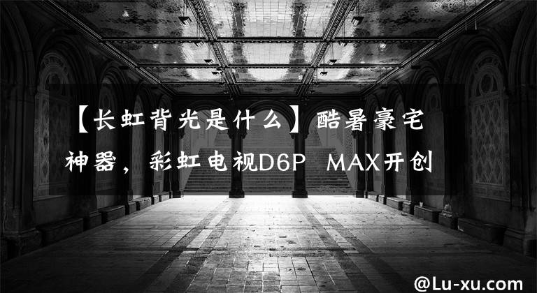 【长虹背光是什么】酷暑豪宅神器,彩虹电视D6P  MAX开创大屏幕游戏新纪元。