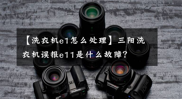 【洗衣机e1怎么处理】三阳洗衣机误报e11是什么故障？