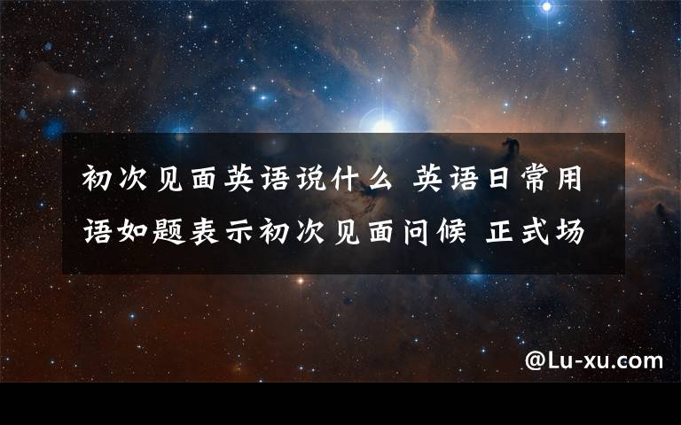初次见面英语说什么 英语日常用语如题表示初次见面问候 正式场合 不正式场合 认识的朋友很久没见了现在见到问候初次见面分别时就是一些常规的日常