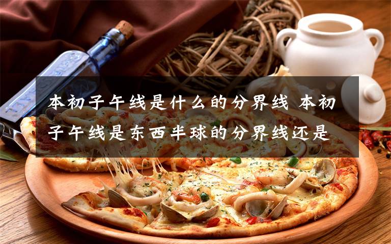 本初子午线是什么的分界线 本初子午线是东西半球的分界线还是东西经度的分界线还是.什么的