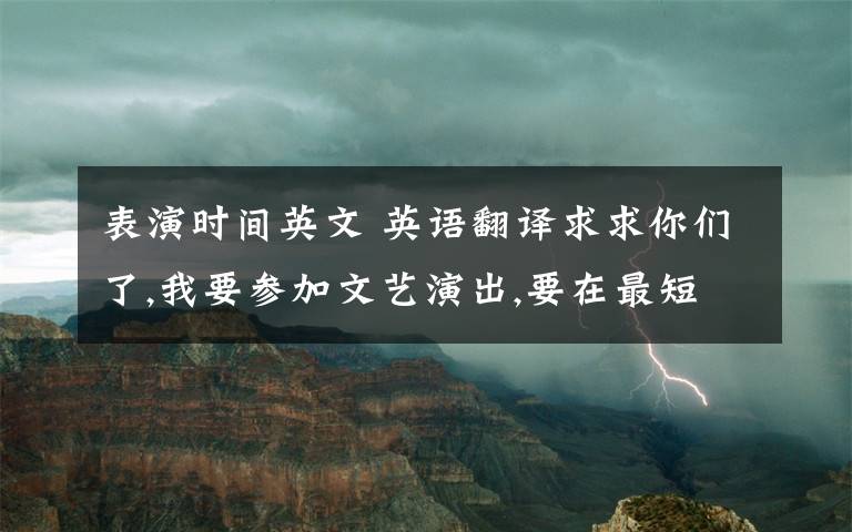 表演时间英文 英语翻译求求你们了,我要参加文艺演出,要在最短的时间学会啊!请求你们了