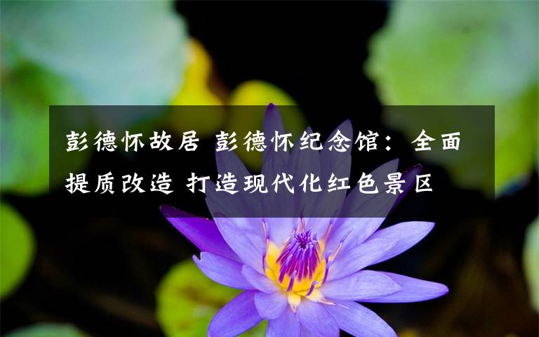 彭德怀故居 彭德怀纪念馆:全面提质改造 打造现代化红色景区