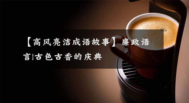 【高风亮洁成语故事】廉政语言|古色古香的庆典