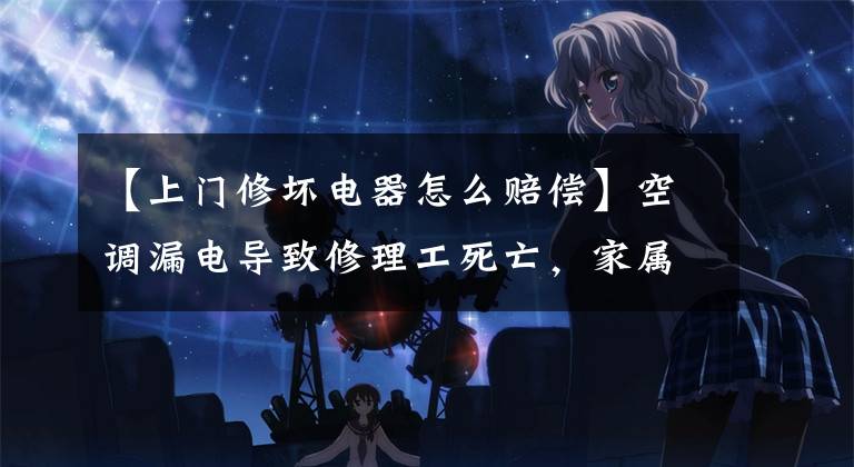 【上门修坏电器怎么赔偿】空调漏电导致修理工死亡,家属起诉三方索赔85万韩元