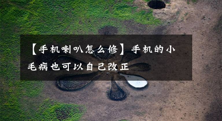 【手机喇叭怎么修】手机的小毛病也可以自己改正