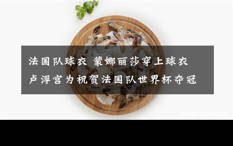 法国队球衣 蒙娜丽莎穿上球衣 卢浮宫为祝贺法国队世界杯夺冠送别样礼物