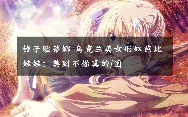 锥子脸蒂娜 乌克兰美女形似芭比娃娃:美到不像真的/图