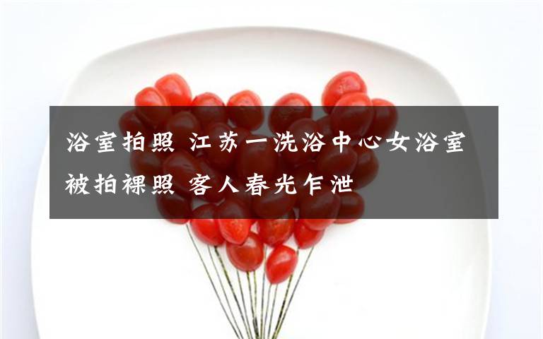 浴室拍照 江苏一洗浴中心女浴室被拍裸照 客人春光乍泄