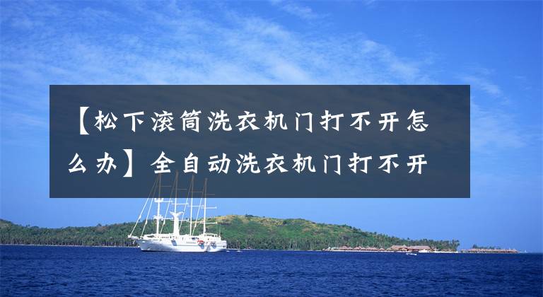 【松下滚筒洗衣机门打不开怎么办】全自动洗衣机门打不开,怎么解锁?这四个调查阶段你知道几个?