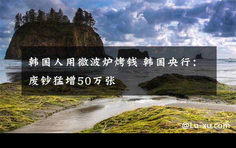 韩国人用微波炉烤钱 韩国央行:废钞猛增50万张