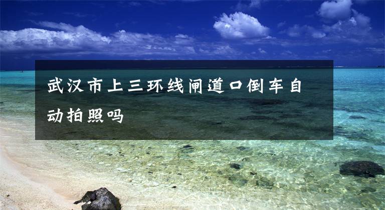 武汉市上三环线闸道口倒车自动拍照吗