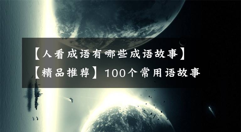 【人看成语有哪些成语故事】【精品推荐】100个常用语故事,了解历史可以提高文采,可以慢慢记住。