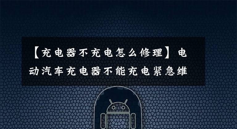 【充电器不充电怎么修理】电动汽车充电器不能充电紧急维修
