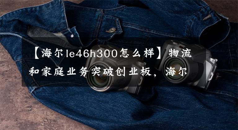 【海尔le46h300怎么样】物流和家庭业务突破创业板，海尔中国区业务整合节奏加快。