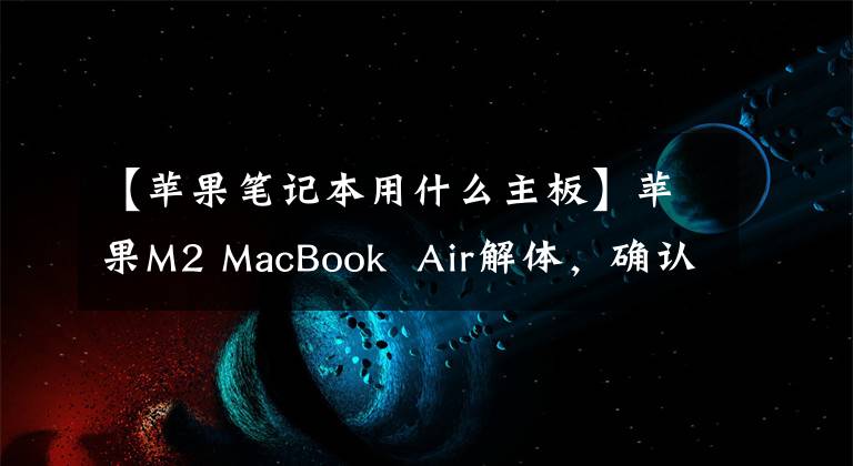 【苹果笔记本用什么主板】苹果M2 MacBook Air解体,确认256GB机型只有一个NAND芯片。