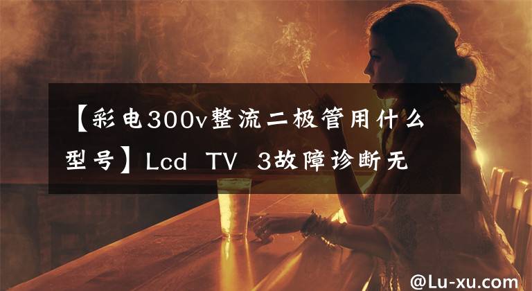 【彩电300v整流二极管用什么型号】Lcd  TV  3故障诊断无共享