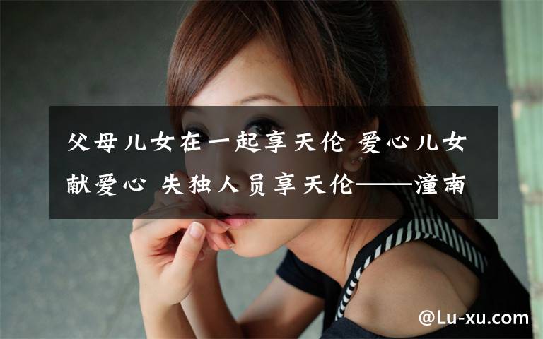 父母儿女在一起享天伦 爱心儿女献爱心 失独人员享天伦——潼南区卫计委“爱心儿女”融入失独家庭开展亲情牵手服务