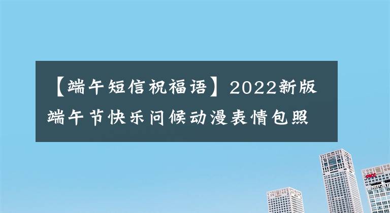 【端午短信祝福语】2022新版端午节快乐问候动漫表情包照片端午节问候祝福语短文